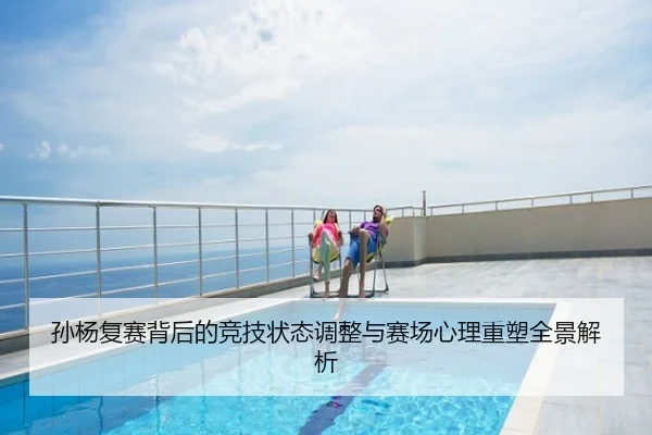 孙杨复赛背后的竞技状态调整与赛场心理重塑全景解析