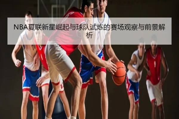 NBA夏联新星崛起与球队试炼的赛场观察与前景解析