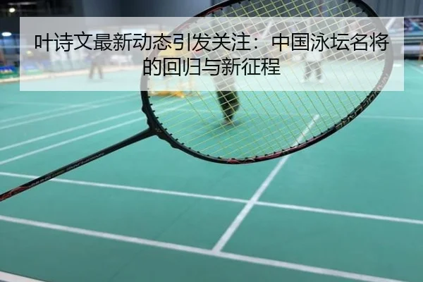 叶诗文最新动态引发关注：中国泳坛名将的回归与新征程