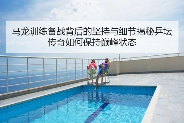 马龙训练备战背后的坚持与细节揭秘乒坛传奇如何保持巅峰状态