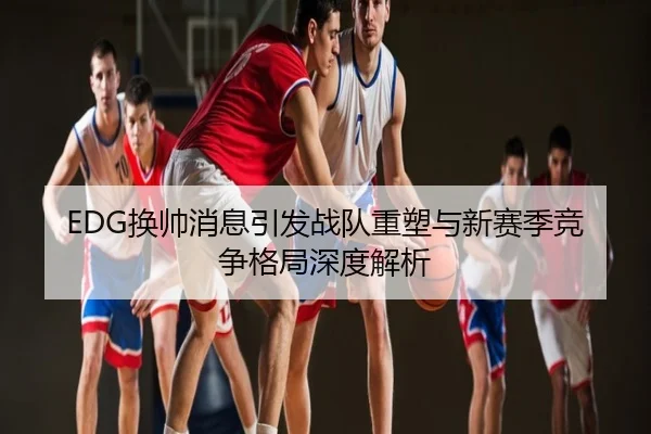 EDG换帅消息引发战队重塑与新赛季竞争格局深度解析