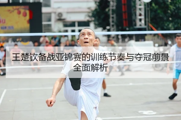 王楚钦备战亚锦赛的训练节奏与夺冠前景全面解析