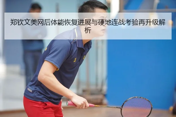 郑钦文美网后体能恢复进展与硬地连战考验再升级解析